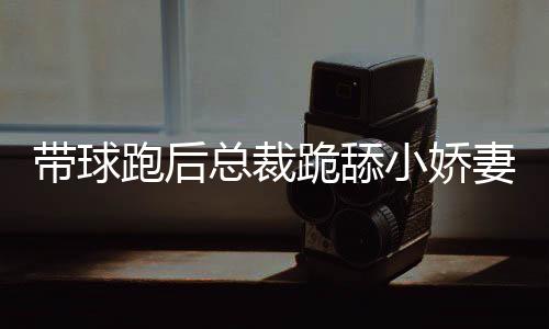 带球跑后总裁跪舔小娇妻